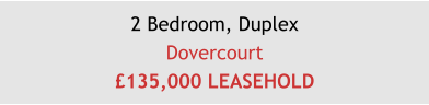 2 Bedroom, DuplexDovercourt£135,000 LEASEHOLD
